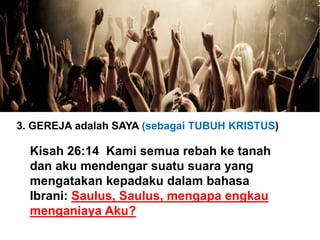 3. GEREJA adalah SAYA (sebagai TUBUH KRISTUS)
Kisah 26:14 Kami semua rebah ke tanah
dan aku mendengar suatu suara yang
mengatakan kepadaku dalam bahasa
Ibrani: Saulus, Saulus, mengapa engkau
menganiaya Aku?
 