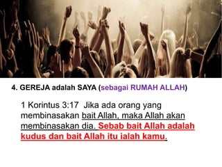 4. GEREJA adalah SAYA (sebagai RUMAH ALLAH)
1 Korintus 3:17 Jika ada orang yang
membinasakan bait Allah, maka Allah akan
membinasakan dia. Sebab bait Allah adalah
kudus dan bait Allah itu ialah kamu.
 