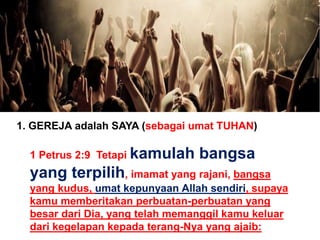 1. GEREJA adalah SAYA (sebagai umat TUHAN)
1 Petrus 2:9 Tetapi kamulah bangsa
yang terpilih, imamat yang rajani, bangsa
yang kudus, umat kepunyaan Allah sendiri, supaya
kamu memberitakan perbuatan-perbuatan yang
besar dari Dia, yang telah memanggil kamu keluar
dari kegelapan kepada terang-Nya yang ajaib:
 