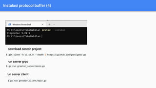 Instalasi protocol buffer (4)
$ git clone -b v1.50.0 --depth 1 https://github.com/grpc/grpc-go
$ go run greeter_server/main.go
download contoh project
run server grpc
run server client
$ go run greeter_client/main.go
 