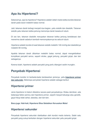 Apa itu Hipertensi?
Sebenarnya, apa itu hipertensi? Hipertensi adalah istilah medis ketika kondisi tekanan
darah pada tubuh melebihi batas normal.
Jadi, tekanan darah terbagi menjadi dua bagian, yaitu sistolik dan diastolik. Tekanan
sistolik yaitu tekanan ketika jantung memompa darah keseluruh tubuh.
Di sisi lain, tekanan diastolik merupakan tekanan ketika jantung berelaksasi dan
menerima darah sebelum kembali memompakannya ke seluruh tubuh.
Hipertensi adalah kondisi di saat tekanan sistolik melebihi 140 mmHg dan diastoliknya
melebihi 90 mmHg.
Apabila tekanan darah dibiarkan melebihi batas normal, dapat mengakibatkan
komplikasi penyakit serius, seperti stroke, gagal jantung, penyakit ginjal, dan lain
sebagainya.
Karena itulah, hipertensi adalah penyakit yang perlu ditangani sedini mungkin.
Penyebab Hipertensi
Penyebab kondisi ini berbeda-beda berdasarkan jenisnya, yaitu hipertensi primer
dan sekunder. Beberapa penyebab hipertensi adalah sebagai berikut:
Hipertensi primer
Jenis hipertensi ini belum diketahui secara pasti penyebabnya. Walau demikian, ada
beberapa faktor pemicu dari hipertensi primer, seperti riwayat keluarga atau genetik,
gaya hidup tidak sehat, obesitas, dan lain-lain.
Baca juga: Hati-hati, Hipertensi Bisa Sebabkan Kerusakan Mata!
Hipertensi sekunder
Penyebab hipertensi sekunder diakibatkan oleh kondisi medis tertentu. Salah satu
penyakit yang cukup berkaitan dengan hipertensi sekunder yaitu penyakit ginjal.
 