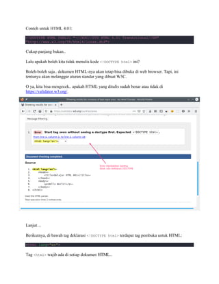 Contoh untuk HTML 4.01:
<!DOCTYPE HTML PUBLIC "-//W3C//DTD HTML 4.01 Transitional//EN"
"http://www.w3.org/TR/html4/loose.dtd">
Cukup panjang bukan..
Lalu apakah boleh kita tidak menulis kode <!DOCTYPE html> ini?
Boleh-boleh saja.. dokumen HTML-nya akan tetap bisa dibuka di web browser. Tapi, ini
tentunya akan melanggar aturan standar yang dibuat W3C.
O ya, kita bisa mengecek.. apakah HTML yang ditulis sudah benar atau tidak di
https://validator.w3.org/.
Lanjut…
Berikutnya, di bawah tag deklarasi <!DOCTYPE html> terdapat tag pembuka untuk HTML:
<html lang="en">
Tag <html> wajib ada di setiap dokumen HTML..
 