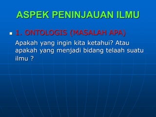 ASPEK PENINJAUAN ILMU
 1. ONTOLOGIS (MASALAH APA)
Apakah yang ingin kita ketahui? Atau
apakah yang menjadi bidang telaah suatu
ilmu ?
 