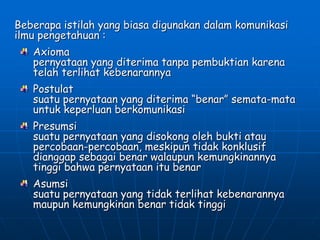 Beberapa istilah yang biasa digunakan dalam komunikasi
ilmu pengetahuan :
Axioma
pernyataan yang diterima tanpa pembuktian karena
telah terlihat kebenarannya
Postulat
suatu pernyataan yang diterima “benar” semata-mata
untuk keperluan berkomunikasi
Presumsi
suatu pernyataan yang disokong oleh bukti atau
percobaan-percobaan, meskipun tidak konklusif
dianggap sebagai benar walaupun kemungkinannya
tinggi bahwa pernyataan itu benar
Asumsi
suatu pernyataan yang tidak terlihat kebenarannya
maupun kemungkinan benar tidak tinggi
 