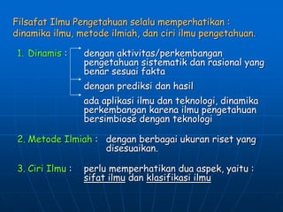 Filsafat Ilmu Pengetahuan selalu memperhatikan :
dinamika ilmu, metode ilmiah, dan ciri ilmu pengetahuan.
1. Dinamis : dengan aktivitas/perkembangan
pengetahuan sistematik dan rasional yang
benar sesuai fakta
dengan prediksi dan hasil
ada aplikasi ilmu dan teknologi, dinamika
perkembangan karena ilmu pengetahuan
bersimbiose dengan teknologi
2. Metode Ilmiah : dengan berbagai ukuran riset yang
disesuaikan.
3. Ciri Ilmu : perlu memperhatikan dua aspek, yaitu :
sifat ilmu dan klasifikasi ilmu
 