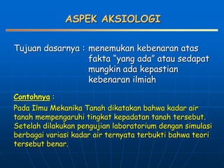 ASPEK AKSIOLOGI
Tujuan dasarnya : menemukan kebenaran atas
fakta “yang ada” atau sedapat
mungkin ada kepastian
kebenaran ilmiah
Contohnya :
Pada Ilmu Mekanika Tanah dikatakan bahwa kadar air
tanah mempengaruhi tingkat kepadatan tanah tersebut.
Setelah dilakukan pengujian laboratorium dengan simulasi
berbagai variasi kadar air ternyata terbukti bahwa teori
tersebut benar.
 