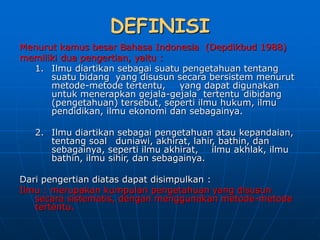 DEFINISI
Menurut kamus besar Bahasa Indonesia (Depdikbud 1988)
memiliki dua pengertian, yaitu :
1. Ilmu diartikan sebagai suatu pengetahuan tentang
suatu bidang yang disusun secara bersistem menurut
metode-metode tertentu, yang dapat digunakan
untuk menerapkan gejala-gejala tertentu dibidang
(pengetahuan) tersebut, seperti ilmu hukum, ilmu
pendidikan, ilmu ekonomi dan sebagainya.
2. Ilmu diartikan sebagai pengetahuan atau kepandaian,
tentang soal duniawi, akhirat, lahir, bathin, dan
sebagainya, seperti ilmu akhirat, ilmu akhlak, ilmu
bathin, ilmu sihir, dan sebagainya.
Dari pengertian diatas dapat disimpulkan :
Ilmu : merupakan kumpulan pengetahuan yang disusun
secara sistematis, dengan menggunakan metode-metode
tertentu.
 