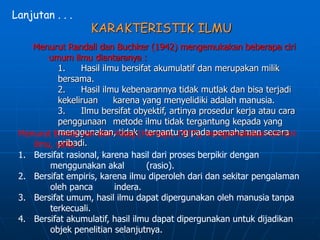 Lanjutan . . .
KARAKTERISTIK ILMU
Menurut Randall dan Buchker (1942) mengemukakan beberapa ciri
umum ilmu diantaranya :
1. Hasil ilmu bersifat akumulatif dan merupakan milik
bersama.
2. Hasil ilmu kebenarannya tidak mutlak dan bisa terjadi
kekeliruan karena yang menyelidiki adalah manusia.
3. Ilmu bersifat obyektif, artinya prosedur kerja atau cara
penggunaan metode ilmu tidak tergantung kepada yang
menggunakan, tidak tergantung pada pemahaman secara
pribadi.
Menurut Ernest van den Haag (Harsojo, 1977), mengemukakan ciri-ciri
ilmu, yaitu :
1. Bersifat rasional, karena hasil dari proses berpikir dengan
menggunakan akal (rasio).
2. Bersifat empiris, karena ilmu diperoleh dari dan sekitar pengalaman
oleh panca indera.
3. Bersifat umum, hasil ilmu dapat dipergunakan oleh manusia tanpa
terkecuali.
4. Bersifat akumulatif, hasil ilmu dapat dipergunakan untuk dijadikan
objek penelitian selanjutnya.
 