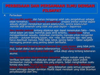 PERBEDAAN DAN PERSAMAAN ILMU DENGAN
FILSAFAT
A. Perbedaan
Ilmu bersifat analisis dan hanya menggarap salah satu pengetahuan sebagai
objek formalnya. filsafat bersifat pengetahuan sinopsis artinya melihat segala
sesuatu dengan menekankan secara keseluruhan, karena keseluruhan
memiliki sifat tersendiri yang tidak ada pada bagian – bagiannya.
Ilmu bersifat deskritif tentang objeknya agar dapat menemukan fakta – fakta,
netral dalam arti tidak memihak pada etnik tertentu. Filsafat tidak hanya
menggambarkan sesuatu, melainkan membantu manusia untuk mengambil
putusan – putusan tentang tujuan, nilai –nilai, dari tentang apa –apa yang
harus diperbuat manusia. Filfat tidak netral, karena faktor – faktor subjektif
memegang peranan yang penting dalam berfilsafat.
Ilmu mengawali kerjanya dengan bertolak dari suatu asumsi yang tidak perlu
diuji, sudah diakui dan diyakini kebenarannya. Filsafat bisa merenungkan
kembali asumsi –asumsi yang telah ada untuk dikaji ulang tentang kebenaran
asumsi.
Ilmu menggunakan eksperimentasi terkontrol sebagai metode yang khas.
Verifikasi terhadap teori dilakukan dengan jalan menguji dalam praktik
berdasarkan metode –metode ilmu yang empiris. Selain menghasilkan suatu
konsep atau teori, filsafat juga menggunakan hasil – hasil ilmu, dilakukan
dengan menggunakan akal pikiran yang didasarkan pada semua pengalaman
insani,sehingga dengan demikian filsafat dapat menelaah yang tidak dicarikan
penyelesaianya oleh ilmu
 