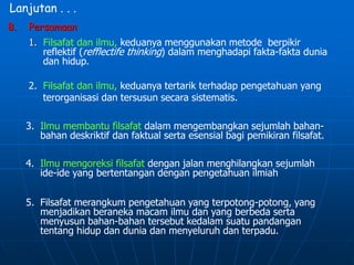 Lanjutan . . .
B. Persamaan
1. Filsafat dan ilmu, keduanya menggunakan metode berpikir
reflektif (refflectife thinking) dalam menghadapi fakta-fakta dunia
dan hidup.
2. Filsafat dan ilmu, keduanya tertarik terhadap pengetahuan yang
terorganisasi dan tersusun secara sistematis.
3. Ilmu membantu filsafat dalam mengembangkan sejumlah bahan-
bahan deskriktif dan faktual serta esensial bagi pemikiran filsafat.
4. Ilmu mengoreksi filsafat dengan jalan menghilangkan sejumlah
ide-ide yang bertentangan dengan pengetahuan ilmiah
5. Filsafat merangkum pengetahuan yang terpotong-potong, yang
menjadikan beraneka macam ilmu dan yang berbeda serta
menyusun bahan-bahan tersebut kedalam suatu pandangan
tentang hidup dan dunia dan menyeluruh dan terpadu.
 