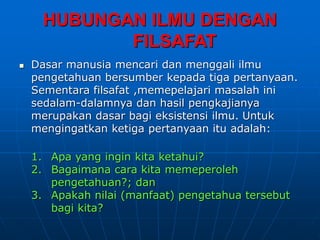 HUBUNGAN ILMU DENGAN
FILSAFAT
 Dasar manusia mencari dan menggali ilmu
pengetahuan bersumber kepada tiga pertanyaan.
Sementara filsafat ,memepelajari masalah ini
sedalam-dalamnya dan hasil pengkajianya
merupakan dasar bagi eksistensi ilmu. Untuk
mengingatkan ketiga pertanyaan itu adalah:
1. Apa yang ingin kita ketahui?
2. Bagaimana cara kita memeperoleh
pengetahuan?; dan
3. Apakah nilai (manfaat) pengetahua tersebut
bagi kita?
 