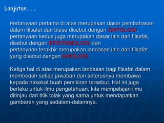 Pertanyaan pertama di atas merupakan dasar pembahasan
dalam filsafat dan biasa disebut dengan ONTOLOGI,
pertanyaan kedua juga merupakan dasar lain dari filsafat,
disebut dengan EPISTEMOLOGI dan
pertanyaan terakhir merupakan landasan lain dari filsafat
yang disebut dengan AXIOLOGI.
Ketiga hal di atas merupakan landasan bagi filsafat dalam
membedah setiap jawaban dan seterusnya membawa
kepada hakekat buah pemikiran tersebut. Hal ini juga
berlaku untuk ilmu pengetahuan, kita mempelajari ilmu
ditinjau dari titik tolak yang sama untuk mendapatkan
gambaran yang sedalam-dalamnya.
Lanjutan . . .
 