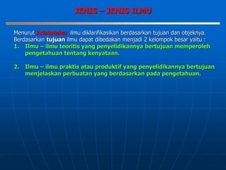 JENIS – JENIS ILMU
Menurut Aristoteles ilmu diklarifikasikan berdasarkan tujuan dan objeknya.
Berdasarkan tujuan ilmu dapat dibedakan menjadi 2 kelompok besar yaitu :
1. Ilmu – ilmu teoritis yang penyelidikannya bertujuan memperoleh
pengetahuan tentang kenyataan.
2. Ilmu – ilmu praktis atau produktif yang penyelidikannya bertujuan
menjelaskan perbuatan yang berdasarkan pada pengetahuan.
 