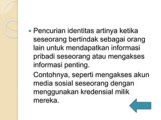  Pencurian identitas artinya ketika
seseorang bertindak sebagai orang
lain untuk mendapatkan informasi
pribadi seseorang atau mengakses
informasi penting.
Contohnya, seperti mengakses akun
media sosial seseorang dengan
menggunakan kredensial milik
mereka.
 