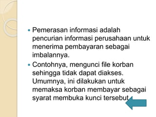  Pemerasan informasi adalah
pencurian informasi perusahaan untuk
menerima pembayaran sebagai
imbalannya.
 Contohnya, mengunci file korban
sehingga tidak dapat diakses.
Umumnya, ini dilakukan untuk
memaksa korban membayar sebagai
syarat membuka kunci tersebut.
 