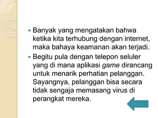  Banyak yang mengatakan bahwa
ketika kita terhubung dengan internet,
maka bahaya keamanan akan terjadi.
 Begitu pula dengan telepon seluler
yang di mana aplikasi game dirancang
untuk menarik perhatian pelanggan.
Sayangnya, pelanggan bisa secara
tidak sengaja memasang virus di
perangkat mereka.
 