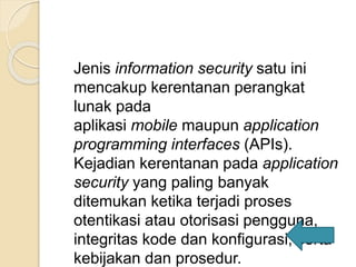 Jenis information security satu ini
mencakup kerentanan perangkat
lunak pada
aplikasi mobile maupun application
programming interfaces (APIs).
Kejadian kerentanan pada application
security yang paling banyak
ditemukan ketika terjadi proses
otentikasi atau otorisasi pengguna,
integritas kode dan konfigurasi, serta
kebijakan dan prosedur.
 