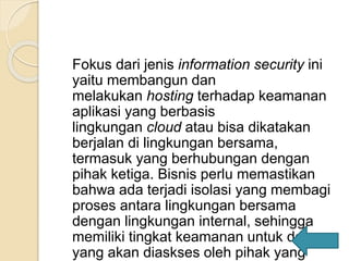 Fokus dari jenis information security ini
yaitu membangun dan
melakukan hosting terhadap keamanan
aplikasi yang berbasis
lingkungan cloud atau bisa dikatakan
berjalan di lingkungan bersama,
termasuk yang berhubungan dengan
pihak ketiga. Bisnis perlu memastikan
bahwa ada terjadi isolasi yang membagi
proses antara lingkungan bersama
dengan lingkungan internal, sehingga
memiliki tingkat keamanan untuk data
yang akan diaskses oleh pihak yang
 