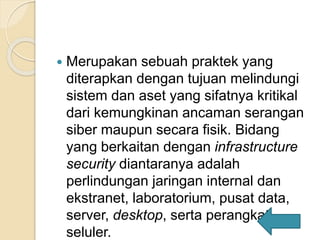  Merupakan sebuah praktek yang
diterapkan dengan tujuan melindungi
sistem dan aset yang sifatnya kritikal
dari kemungkinan ancaman serangan
siber maupun secara fisik. Bidang
yang berkaitan dengan infrastructure
security diantaranya adalah
perlindungan jaringan internal dan
ekstranet, laboratorium, pusat data,
server, desktop, serta perangkat
seluler.
 