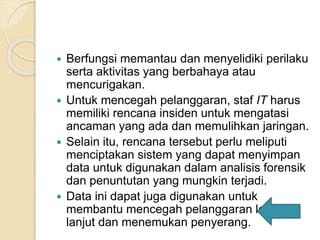  Berfungsi memantau dan menyelidiki perilaku
serta aktivitas yang berbahaya atau
mencurigakan.
 Untuk mencegah pelanggaran, staf IT harus
memiliki rencana insiden untuk mengatasi
ancaman yang ada dan memulihkan jaringan.
 Selain itu, rencana tersebut perlu meliputi
menciptakan sistem yang dapat menyimpan
data untuk digunakan dalam analisis forensik
dan penuntutan yang mungkin terjadi.
 Data ini dapat juga digunakan untuk
membantu mencegah pelanggaran lebih
lanjut dan menemukan penyerang.
 