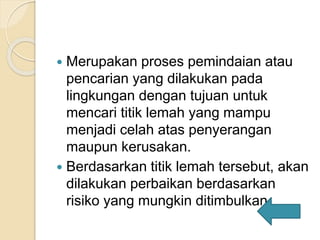 Merupakan proses pemindaian atau
pencarian yang dilakukan pada
lingkungan dengan tujuan untuk
mencari titik lemah yang mampu
menjadi celah atas penyerangan
maupun kerusakan.
 Berdasarkan titik lemah tersebut, akan
dilakukan perbaikan berdasarkan
risiko yang mungkin ditimbulkan.
 