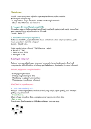 Multiplexing. 
Adalah Proses pengiriman sejumlah isyarat melalui suatu media transmisi. 
Keuntungan Multiplexing : 
– Komputer host hanya butuh satu port 1/0 untuk banyak terminal. 
– Hanya dibutuhkan satu line transmisi. 
1. Frequency-Devision Multiplexing (FDM). 
Digunakan pada media komunikasi jalur lebar (broadband), yaitu sebuah media komunikasi 
yang memungkinkan sejumlah saluran dibentuk. 
Contoh : Radio, TV. 
2. Time-Devision Multiplexing (TDM). 
Kebalikan dari FDM, digunakan untuk media komunikasi jaluur sempit (baseband), yaitu 
media yang hanya memiliki satu jalur. 
Contoh : Digital voice. 
Untuk meningkatkan efisiensi TDM dilakukan variasi : 
a. Statistical TDM 
b. Asynchronous TDM 
c. Intelligent TDM. 
B. Jaringan Komputer. 
Jaringan komputer adalah suatu himpunan interkoneksi sejumlah komputer. Dua buah 
computer atau lebih dikatakan terhubung apabila keduanya dapat saling bertukar informasi. 
Manfaat penggunaan jaringan komputer: 
- Berbagi perangkat keras 
– Berbagi program maupun data 
– Mendukung kecepatan berkomunikasi 
– Memudahkan pengaksesan informasi. 
Klasifikasi Jaringan Komputer. 
a. Local Area Network (LAN). 
Jaringan komputer yang hanya mencakup area yang sempit, sperti gedung, atau beberapa 
gedung yang berdekatan. 
– Client / Server. 
Client sebagai pengakses data, sedangkan server yang memberikan data. 
- Peer to peer. 
Pengaksesan data hanya dapat dilakukan pada satu komputer saja. 
 