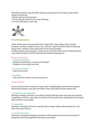 Memiliki komponen yang bertindak sebagai pusat pengontrol komunikasi yang disebut 
dengan Konsentrator. 
Ada dua buah jenis Konsentrator : 
a. HUB, dipecah sebanyak jalur yang terhubung. 
b. Switch, dikirimkan secara utuh. 
Protokol Komunikasi. 
Adlah sebuah aturan yang mendefinisikan fungsi-funsi yang terdapat dalam jaringan 
komputer, misalnya mengirim pesan, data, informasi, agar komunikasi dapat berlangsung 
dengan baik, walaupun sistem pada kedua buah jaringan berbeda. 
Standar protokol yang terpopuler sampai saat ini yaitu OSI (Open System Interconnecting) 
yang telah ditentukan oleh ISO (International Standart Organization). 
Komponen Protokol. 
1. Aturan dan prosedur. 
– Mengatur pembentukan / pemutusan hubungan. 
– Mengatur proses pengiriman data. 
2. Format atau bentuk. 
– Representasi pesan. 
3. Kosakata. 
– Jenis pesan dan makna masing-masing pesan. 
Fungsi Protokol. 
Secara umum protokol mempunyai fungsi untuk menghubungkan penerima dan pengirim 
dalam berkomunikasi serta agar komunikasi yang terjadi dapat berjalan dengan baik. 
1. Fragmentasi dan reassembly. 
Berfungsi membagi informasi yang dikirim menjadi beberapa paket data pada saat pengirim 
mengirimkan informasi, dan pada saat diterima oleh penerima akan digabungkan lagi menjadi 
paket informasi yang lengkp. 
2. Encaptulatio. 
Berfungsi melengkapi informasi yang dikirimkan dengan addres (alamat pengirim), serta 
kode-ode koreksi lainnya. 
3. Connection Control. 
Berfungsi membangun hubungan komunikasi antara pengirim dan penerima termasuk hl 
pengiriman data dan pengakhiran hubungan (connecting). 
 