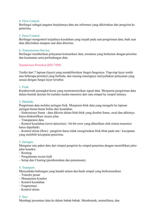 4. Flow Control. 
Berfungsi sebagai pngatur berjalannya data atu informasi yang dikirimkan dari pengirim ke 
penerima. 
5. Error Control. 
Berfungsi mengontrol terjadinya kesalahan yang terjadi pada saat pengiriman data, baik saat 
data dikirimkan maupun saat data diterima. 
6. Transmission Service. 
Berfungsi memberikan pelayanan komunikasi data, terutama yang berkaitan dengan prioritas 
dan keamanan serta perlindungan data. 
Standarisasi Protokol (ISO 7498) 
Terdiri dari 7 lapisan (layer) yang mendefinisikan fungsi-fungsinya. Tiap-tiap layer terdiri 
atas beberapa protokol yang berbeda, dan masing-masingnya menyediakan pelayanan yang 
sesuai dengan fungsi layer tersebut. 
1. Fisik. 
Karakteristik perangkat keras yang mentransmisikan signal data. Menjamin pengiriman data 
dalam bentuk deretan bit melalui media transmisi dari satu simpul ke simpul lainnya. 
2. Datalink. 
Pengiriman data melalui jaringan fisik. Menjamin blok data yang mengalir ke lapisan 
jaringan benar-benar bebas dari kesalahan. 
– Sinkronisasi frame : data dikirim dalam blok-blok yang disebut frame, awal dan akhirnya 
harus diidentifikasi secara jelas. 
– Transparansi data 
– Kontrol kesalahan (error-detection) : bit-bit error yang dihasilkan oleh sistem transmisi 
harus diperbaiki. 
– Kontrol aliran (flow) : pengirim harus tidak mengirimkan blok-blok pada rate / kecepatan 
yang melebihi kecepatan penerima. 
3. Jaringan. 
Mengatur rute paket data dari simpul pengirim ke simpul penerima dengan memilihkan jalur-jalur 
koneksi. 
– Routing 
– Pengalaman secara lojik 
– Setup dan Clearing (pembentukan dan pemutusan). 
4. Transport. 
Menyediaka hubungan yang handal antara dua buah simpul yang berkomunikasi. 
– Transfer pesan 
– Manajemen koneksi 
– Kontrol kesalahan 
– Fragmentasi 
– Kontrol aliran. 
5. Sesi. 
Membagi presentasi data ke dalam babak-babak. Membentuk, memelihara, dan 
 