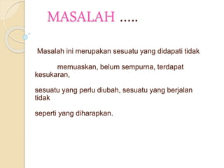 MASALAH ….. 
Masalah ini merupakan sesuatu yang didapati tidak 
memuaskan, belum sempurna, terdapat 
kesukaran, 
sesuatu yang perlu diubah, sesuatu yang berjalan 
tidak 
seperti yang diharapkan. 
 