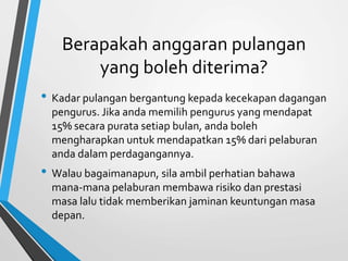 Berapakah anggaran pulangan 
yang boleh diterima? 
• Kadar pulangan bergantung kepada kecekapan dagangan 
pengurus. Jika anda memilih pengurus yang mendapat 
15% secara purata setiap bulan, anda boleh 
mengharapkan untuk mendapatkan 15% dari pelaburan 
anda dalam perdagangannya. 
• Walau bagaimanapun, sila ambil perhatian bahawa 
mana-mana pelaburan membawa risiko dan prestasi 
masa lalu tidak memberikan jaminan keuntungan masa 
depan. 
 