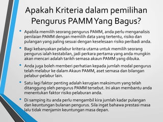 Apakah Kriteria dalampemilihan 
Pengurus PAMM Yang Bagus? 
• Apabila memilih seorang pengurus PAMM, anda perlu menganalisis 
penilaian PAMM denganmemilih data yang tertentu, risiko dan 
pulangan yang paling sesuai dengan keselesaan risiko peribadi anda. 
• Bagi kebanyakan pelabur kriteria utama untuk memilih seorang 
pengurus ialah kestabilan, jadi perkara pertama yang anda mungkin 
akan mencari adalah tarikh semasa akaun PAMM yang dibuka. 
• Anda juga boleh memberi perhatian kepada jumlah modal pengurus 
telah melabur ke dalamAkaun PAMM, aset semasa dan bilangan 
pelabur-pelabur lain. 
• Satu lagi faktor penting adalah kerugian maksimum yang telah 
ditanggung oleh pengurus PAMM tersebut. Ini akanmembantu anda 
menentukan faktor risiko pelaburan anda. 
• Di samping itu anda perlu mengambil kira jumlah kadar pulangan 
dan keuntungan bulanan pengurus. Sila ingat bahawa prestasi masa 
lalu tidak menjamin keuntungan masa depan. 
 