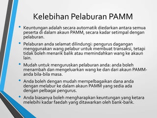 Kelebihan Pelaburan PAMM 
• Keuntungan adalah secara automatik diedarkan antara semua 
peserta di dalam akaun PAMM, secara kadar setimpal dengan 
pelaburan. 
• Pelaburan anda selamat dilindungi: pengurus dagangan 
menggunakan wang pelabur untuk membuat transaksi, tetapi 
tidak boleh menarik balik atau memindahkan wang ke akaun 
lain. 
• Mudah untuk menguruskan pelaburan anda: anda boleh 
menambah dan mengeluarkan wang ke dan dari akaun PAMM-anda 
bila-bila masa. 
• Anda boleh dengan mudah mempelbagaikan dana anda 
dengan melabur ke dalam akaun PAMM yang sedia ada 
dengan pelbagai pengurus. 
• Anda biasanya boleh mengharapkan keuntungan yang ketara 
melebihi kadar faedah yang ditawarkan oleh bank-bank. 
