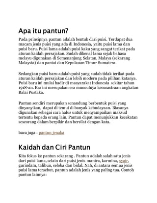 Apa itu pantun?
Pada prinsipnya pantun adalah bentuk dari puisi. Terdapat dua
macam jenis puisi yang ada di Indonesia, yaitu puisi lama dan
puisi baru. Puisi lama adalah puisi kaku yang sangat terikat pada
aturan kaidah persajakan. Sudah dikenal lama sejak bahasa
melayu digunakan di Semenanjung Selatan, Malaya (sekarang
Malaysia) dan pantai dan Kepulauan Timur Sumatera.
Sedangkan puisi baru adalah puisi yang sudah tidak terikat pada
aturan kaidah persajakan dan lebih modern pada pilihan katanya.
Puisi baru ini mulai hadir di masyarakat Indonesia sekitar tahun
1918-an. Era ini merupakan era munculnya kesusastraan angkatan
Balai Pustaka.
Pantun sendiri merupakan senandung berbentuk puisi yang
dinyanyikan, dapat di temui di banyak kebudayaan. Biasanya
digunakan sebagai cara halus untuk menyampaikan maksud
tertentu kepada orang lain. Pantun dapat menunjukkan kecekatan
seseorang dalam berpikir dan bersilat dengan kata.
baca juga : pantun jenaka
Kaidah dan Ciri Pantun
Kita fokus ke pantun sekarang . Pantun adalah salah satu jenis
dari puisi lama, selain dari puisi jenis mantra, karmina, syair,
gurindam, talibun, seloka dan bidal. Nah, di antara semua jenis
puisi lama tersebut, pantun adalah jenis yang paling tua. Contoh
pantun lainnya:
 