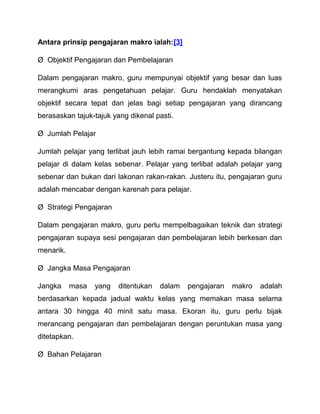Antara prinsip pengajaran makro ialah:[3] 
Ø Objektif Pengajaran dan Pembelajaran 
Dalam pengajaran makro, guru mempunyai objektif yang besar dan luas 
merangkumi aras pengetahuan pelajar. Guru hendaklah menyatakan 
objektif secara tepat dan jelas bagi setiap pengajaran yang dirancang 
berasaskan tajuk-tajuk yang dikenal pasti. 
Ø Jumlah Pelajar 
Jumlah pelajar yang terlibat jauh lebih ramai bergantung kepada bilangan 
pelajar di dalam kelas sebenar. Pelajar yang terlibat adalah pelajar yang 
sebenar dan bukan dari lakonan rakan-rakan. Justeru itu, pengajaran guru 
adalah mencabar dengan karenah para pelajar. 
Ø Strategi Pengajaran 
Dalam pengajaran makro, guru perlu mempelbagaikan teknik dan strategi 
pengajaran supaya sesi pengajaran dan pembelajaran lebih berkesan dan 
menarik. 
Ø Jangka Masa Pengajaran 
Jangka masa yang ditentukan dalam pengajaran makro adalah 
berdasarkan kepada jadual waktu kelas yang memakan masa selama 
antara 30 hingga 40 minit satu masa. Ekoran itu, guru perlu bijak 
merancang pengajaran dan pembelajaran dengan peruntukan masa yang 
ditetapkan. 
Ø Bahan Pelajaran 
 