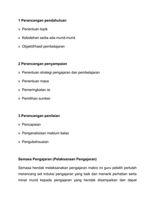 1 Perancangan pendahuluan 
v Penentuan topik 
v Kebolehan sedia ada murid-murid 
v Objektif/hasil pembelajaran 
2 Perancangan penyampaian 
v Penentuan strategi pengajaran dan pembelajaran 
v Penentuan masa 
v Pemeringkatan isi 
v Pemilihan sumber 
3 Perancangan penilaian 
v Pencapaian 
v Penganalisisan maklum balas 
v Pengubahsuaian 
Semasa Pengajaran (Pelaksanaan Pengajaran) 
Semasa hendak melaksanakan pengajaran makro ini guru pelatih perlulah 
merancang set induksi pengajaran yang baik dan menarik perhatian serta 
minat murid kepada pengajaran yang hendak disampaikan dan dapat 
 