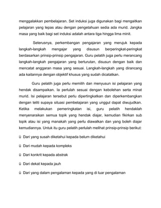 menggalakkan pembelajaran. Set induksi juga digunakan bagi mengaitkan 
pelajaran yang lepas atau dengan pengetahuan sedia ada murid. Jangka 
masa yang baik bagi set induksi adalah antara tiga hingga lima minit. 
Seterusnya, perkembangan pengajaran yang merujuk kepada 
langkah-langkah mengajar yang disusun berperingkat-peringkat 
berdasarkan prinsip-prinsip pengajaran. Guru pelatih juga perlu merancang 
langkah-langkah pengajaran yang berturutan, disusun dengan baik dan 
mencatat anggaran masa yang sesuai. Langkah-langkah yang dirancang 
ada kaitannya dengan objektif khusus yang sudah dicatatkan. 
Guru pelatih juga perlu memilih dan menyusun isi pelajaran yang 
hendak disampaikan. Ia perlulah sesuai dengan kebolehan serta minat 
murid. Isi pelajaran tersebut perlu dipertingkatkan dan diperkembangkan 
dengan teliti supaya situasi pembelajaran yang unggul dapat diwujudkan. 
Ketika melakukan pemeringkatan isi, guru pelatih hendaklah 
menyenaraikan semua topik yang hendak diajar, kemudian fikirkan sub 
topik atau isi yang manakah yang perlu diawalkan dan yang boleh diajar 
kemudiannya. Untuk itu guru pelatih perlulah melihat prinsip-prinsip berikut: 
ü Dari yang susah diketahui kepada belum diketahui 
ü Dari mudah kepada kompleks 
ü Dari konkrit kepada abstrak 
ü Dari dekat kepada jauh 
ü Dari yang dalam pengalaman kepada yang di luar pengalaman 
 