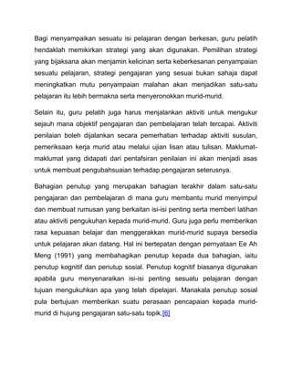 Bagi menyampaikan sesuatu isi pelajaran dengan berkesan, guru pelatih 
hendaklah memikirkan strategi yang akan digunakan. Pemilihan strategi 
yang bijaksana akan menjamin kelicinan serta keberkesanan penyampaian 
sesuatu pelajaran, strategi pengajaran yang sesuai bukan sahaja dapat 
meningkatkan mutu penyampaian malahan akan menjadikan satu-satu 
pelajaran itu lebih bermakna serta menyeronokkan murid-murid. 
Selain itu, guru pelatih juga harus menjalankan aktiviti untuk mengukur 
sejauh mana objektif pengajaran dan pembelajaran telah tercapai. Aktiviti 
penilaian boleh dijalankan secara pemerhatian terhadap aktiviti susulan, 
pemeriksaan kerja murid atau melalui ujian lisan atau tulisan. Maklumat-maklumat 
yang didapati dari pentafsiran penilaian ini akan menjadi asas 
untuk membuat pengubahsuaian terhadap pengajaran seterusnya. 
Bahagian penutup yang merupakan bahagian terakhir dalam satu-satu 
pengajaran dan pembelajaran di mana guru membantu murid menyimpul 
dan membuat rumusan yang berkaitan isi-isi penting serta memberi latihan 
atau aktiviti pengukuhan kepada murid-murid. Guru juga perlu memberikan 
rasa kepuasan belajar dan menggerakkan murid-murid supaya bersedia 
untuk pelajaran akan datang. Hal ini bertepatan dengan pernyataan Ee Ah 
Meng (1991) yang membahagikan penutup kepada dua bahagian, iaitu 
penutup kognitif dan penutup sosial. Penutup kognitif biasanya digunakan 
apabila guru menyenaraikan isi-isi penting sesuatu pelajaran dengan 
tujuan mengukuhkan apa yang telah dipelajari. Manakala penutup sosial 
pula bertujuan memberikan suatu perasaan pencapaian kepada murid-murid 
di hujung pengajaran satu-satu topik.[6] 
 