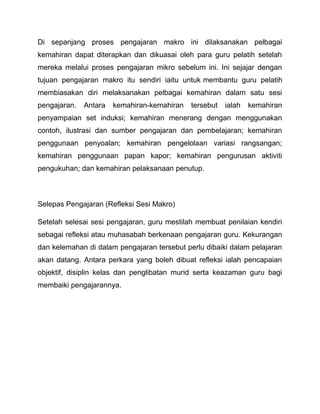 Di sepanjang proses pengajaran makro ini dilaksanakan pelbagai 
kemahiran dapat diterapkan dan dikuasai oleh para guru pelatih setelah 
mereka melalui proses pengajaran mikro sebelum ini. Ini sejajar dengan 
tujuan pengajaran makro itu sendiri iaitu untuk membantu guru pelatih 
membiasakan diri melaksanakan pelbagai kemahiran dalam satu sesi 
pengajaran. Antara kemahiran-kemahiran tersebut ialah kemahiran 
penyampaian set induksi; kemahiran menerang dengan menggunakan 
contoh, ilustrasi dan sumber pengajaran dan pembelajaran; kemahiran 
penggunaan penyoalan; kemahiran pengelolaan variasi rangsangan; 
kemahiran penggunaan papan kapor; kemahiran pengurusan aktiviti 
pengukuhan; dan kemahiran pelaksanaan penutup. 
Selepas Pengajaran (Refleksi Sesi Makro) 
Setelah selesai sesi pengajaran, guru mestilah membuat penilaian kendiri 
sebagai refleksi atau muhasabah berkenaan pengajaran guru. Kekurangan 
dan kelemahan di dalam pengajaran tersebut perlu dibaiki dalam pelajaran 
akan datang. Antara perkara yang boleh dibuat refleksi ialah pencapaian 
objektif, disiplin kelas dan penglibatan murid serta keazaman guru bagi 
membaiki pengajarannya. 
