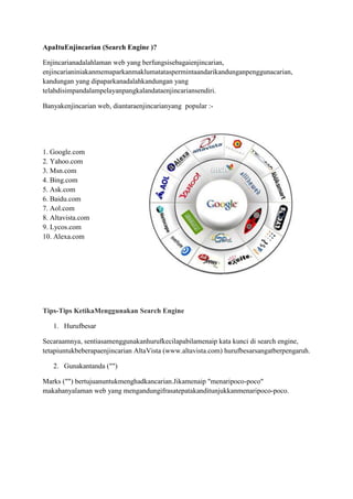 Apa Itu  Enjin carian (Search Engine )?<br />Enjin carian adalah  laman web yang berfungsi sebagai enjin carian, enjin carian ini akan memaparkan maklumat atas permintaan dari kandungan pengguna carian, kandungan yang dipaparkan adalah kandungan yang telah  disimpan dalam pelayan pangkalan dataenjin carian sendiri.<br />Banyak enjin carian web, diantara enjin carian yang  popular :-<br />2238375-190500<br />1. Google.com<br />2. Yahoo.com<br />3. Msn.com<br />4. Bing.com<br />5. Ask.com<br />6. <br />7. Aol.com<br />8. Altavista.com<br />9. Lycos.com<br />10. Alexa.com<br />Tips-Tips Ketika Menggunakan Search Engine<br />Huruf besarSecara amnya, sentiasa menggunakan huruf kecil apabila menaip kata kunci di search engine, tetapi untuk beberapa enjin carian AltaVista (www.altavista.com) huruf besar sangat berpengaruh. <br />Gunakan tanda (" ")Marks (\"
 \"
) bertujuan untuk menghadkan carian. Jika  menaip \"
menari poco-poco\"
 maka hanya  laman web yang mengandungi frasa tepat akan ditunjukkan menari poco-poco.<br />Penggunaan ejaan yang betul.Jika ragu-ragu menggunakan perkataan dalam bahasa asing untuk ditaip di “search engine” supaya ia baik untuk memeriksa sebelum perkataan yang dimaksudkan. Boleh menggunakan Ask Jeeves (www.askjeeves.com) atau Google.com. Google akan memaparkan ejaan perkataan alternatif dan kata-kata yang paling sering digunakan untuk pilihan , manakala Ask Jeeves akan menyemak sama ada anda masuk ke ejaan adalah betul.<br />Gunakan enjin carian yang betulDisyaki kebanyakan enjin carian hari ini, lebih banyak iklan daripada hasil carian sebenar. Buat masa ini, Yahoo dan Google adalah pilihan yang paling dipercayai.<br />Masukkan kata kunci secara ringkas tetapi jelasRamai orang memasukkan kata kunci dalam baris supaya walaupun keadaan kucar-kacir hasil carian. dengan kata kunci yang lebih mudah, seperti biografi Hubble. Perhatikan ejaan kata kunci yang di masukkan. Kesilapan ejaan pada kata kunci boleh mendapatkan keputusan yang jauh dari jangkaan.<br />Enjin carian (Search Engine ) yang  popular<br />Google.com952513652500<br /> Laman web internet yang paling banyak dikunjungi yang berjalan lebih dari 1 juta pelayan<br />di seluruh dunia.  Sebuah syarikat multinasional awam untuk carian web,pengkomputeran mega dan iklan. Google bermula sebagai projek penyelidikan oleh pelajar PhD di California. <br />Bing.com010985500<br />Apakah diiklankan sebagai enjin keputusan daripada Microsoft dan keempat<br />terbesar di web pada Oktober 2010. Bing (juga dikenali sebagai MSN search<br />dan Windows Live search). Bing tersedia dalam banyak bahasa semua di seluruh dunia.<br />022733000<br />Baidu menawarkan pelbagai perkhidmatan, termasuk enjin carian bahasa Cina laman web, fail audio, dan imej. Baidu menawarkan 57 perkhidmatan carian dan masyarakat termasuk Baidu Baike, ensiklopedia secara online bersama-sama dibina, dan forum perbincangan berasaskan kata kunci yang dicari.<br />Yahoo.com026416000<br />Enjinkedua terbesarCariandi web.Jenisyang paling biasasepertiHTML,PDF,perkataan, Exceldan RSS/XML.<br />Altavista.comAltaVista adalah enjin carian web yang dimiliki oleh Yahoo!. AltaVista pernah salah satu enjin carian yang paling popular tetapi popularitinya menurun dengan peningkatan Google. Pada tahun 2010, kami mengumumkan bahawa ia merancang untuk menghentikan tapak.<br />017335500<br />Ask.comApakah enjin carian yang menyampaikan data dengan cepat dan tepat bagi berjuta-juta<br />orang setiap hari. Ia dikenali sebagai Ask Jeeves (di UK), sesi soal-<br />menjawab perkhidmatan yang memberikan jawapan yang terbaik dari web. Memiliki web, imej, berita, kamus, sama ada ramalan dan RSS suapan.<br />1905571500<br />-571506921500<br />Msn.comMicrosoft Network atau MSN portal perkhidmatan di laman web yang dimiliki oleh Microsoft. Dilancarkan pada Ogos 24, 1995, MSN boleh beroperasi dengan sistem operasi Windows 95, Windows 98, Windows 2000, Windows XP dan Windows Vista.<br />-952514287500<br />Aol.comE-mel dari AOL sesuatu  perkhidmatan e-mel yang dimiliki oleh Yahoo dan Google. Akan mendapat 1 ciri-ciri perkhidmatan e-mel secara umum seperti alamat menghantar menerima e-mel , Penapis e-mel, kalendar, kenalan, perlindungan terhadap spam dan virus, dan lain. <br /> lefttop<br />Alexa.com073533000Alexa adalah sebuah web maklumat yang memberikan ranking web. Berguna untuk laman web yang telah diterima dalam program membuat duit online. Membantu dalam mengetahui kedudukan jika ada persaingan dan  dapat mencari jumlah trafik dari laman web <br />Lycos.com Boleh didapati di blog twittrend.info tentang teknologi, internet, perisian, permainan, komputer riba, komputer, hp, kereta, motosikal, artikel kesihatan & lain-lain.<br />Manfaat enjin carian  <br />Untuk meningkatkan dan memudahkan pencarian laman-laman web yang mengandungi kandungan yang dicari, boleh juga menemui banyak perkara melalui enjin carian, seperti: alamat web info, info pendidikan.Biasanya enjin carian melengkapkan kemudahan dengan pelbagai ciri-ciri carian termasuk: Search Web, imej, search, video search, search audio, carian dokumen.<br />Rujukan<br />http://www.thesearchenginelist.com/<br />http://www.searchengineslist.org/<br />http://agussale.com/penjelasan-mengenai-apa-itu-web-browser-dan-search-engine<br />http://bloggeraddicter.blogspot.com/2008/07/apa-itu-alexa-dan-kegunaannya.html<br />http://id.wikipedia.org/wiki/AOL<br />http://id.wikipedia.org/wiki/MSN<br />http://harmiprasetyo.wordpress.com/2006/09/28/cara-efektif-menggunakan-search-engine-2/<br />http://www.ihsanfirdaus.com/search-engine/<br />http://dedenthea.wordpress.com/2007/02/16/apa-itu-search-engine/<br />http://en.wikipedia.org/wiki/AltaVista<br />http://en.wikipedia.org/wiki/Baidu<br />