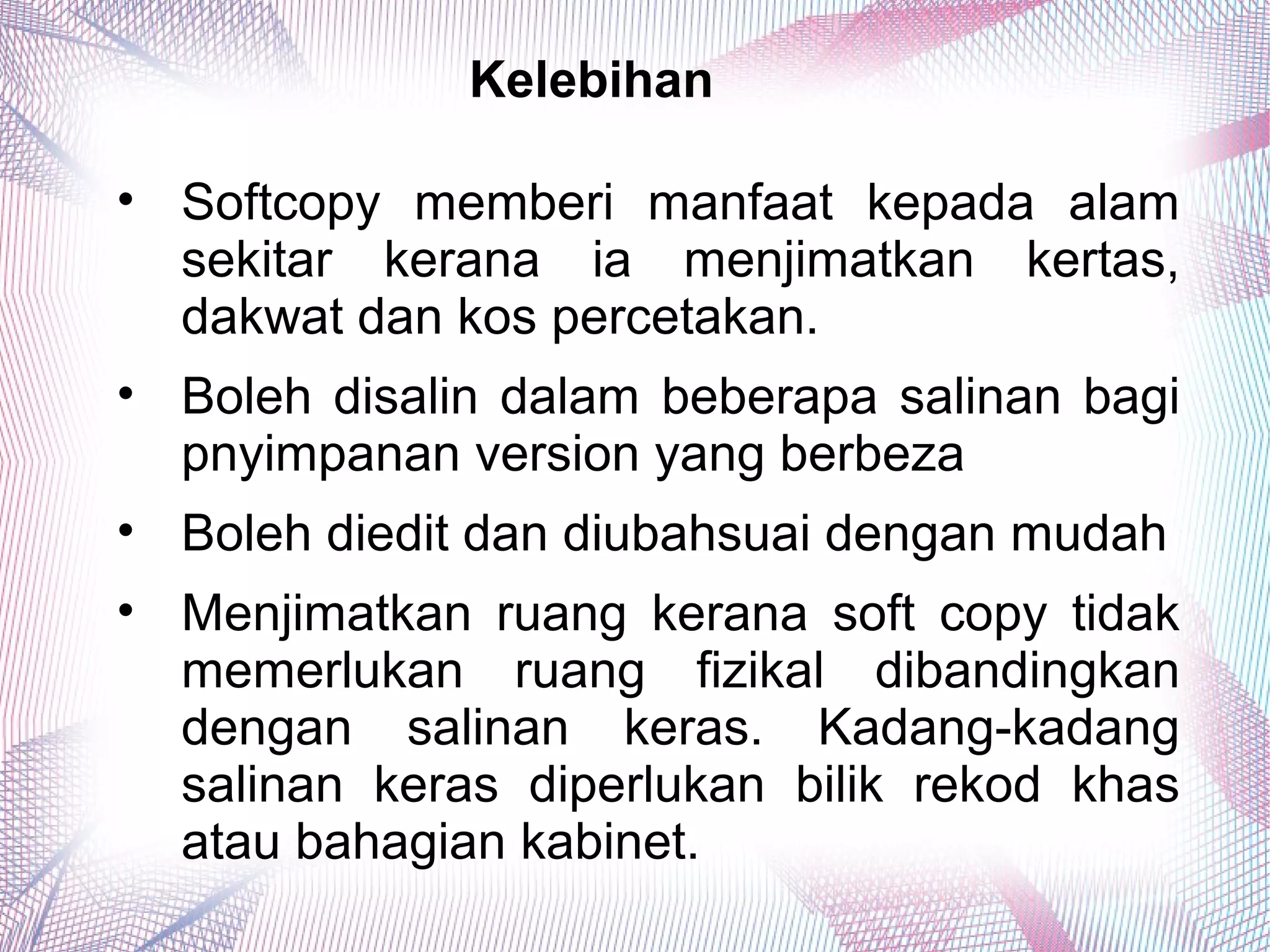 Kelebihan
• Softcopy memberi manfaat kepada alam
sekitar kerana ia menjimatkan kertas,
dakwat dan kos percetakan.
• Boleh disalin dalam beberapa salinan bagi
pnyimpanan version yang berbeza
• Boleh diedit dan diubahsuai dengan mudah
• Menjimatkan ruang kerana soft copy tidak
memerlukan ruang fizikal dibandingkan
dengan salinan keras. Kadang-kadang
salinan keras diperlukan bilik rekod khas
atau bahagian kabinet.
 