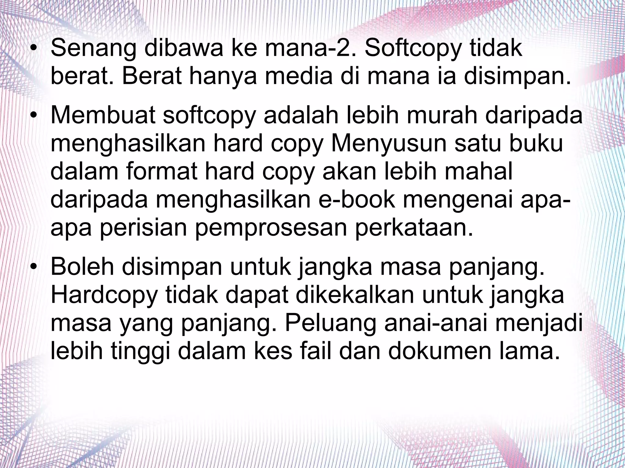 • Senang dibawa ke mana-2. Softcopy tidak
berat. Berat hanya media di mana ia disimpan.
• Membuat softcopy adalah lebih murah daripada
menghasilkan hard copy Menyusun satu buku
dalam format hard copy akan lebih mahal
daripada menghasilkan e-book mengenai apa-
apa perisian pemprosesan perkataan.
• Boleh disimpan untuk jangka masa panjang.
Hardcopy tidak dapat dikekalkan untuk jangka
masa yang panjang. Peluang anai-anai menjadi
lebih tinggi dalam kes fail dan dokumen lama.
 