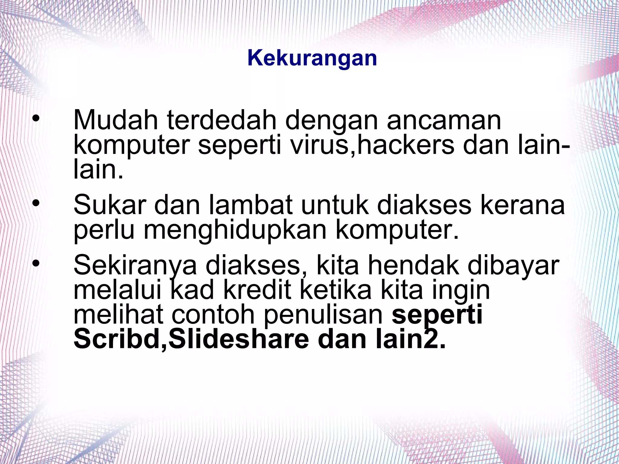 Kekurangan
• Mudah terdedah dengan ancaman
komputer seperti virus,hackers dan lain-
lain.
• Sukar dan lambat untuk diakses kerana
perlu menghidupkan komputer.
• Sekiranya diakses, kita hendak dibayar
melalui kad kredit ketika kita ingin
melihat contoh penulisan seperti
Scribd,Slideshare dan lain2.
 