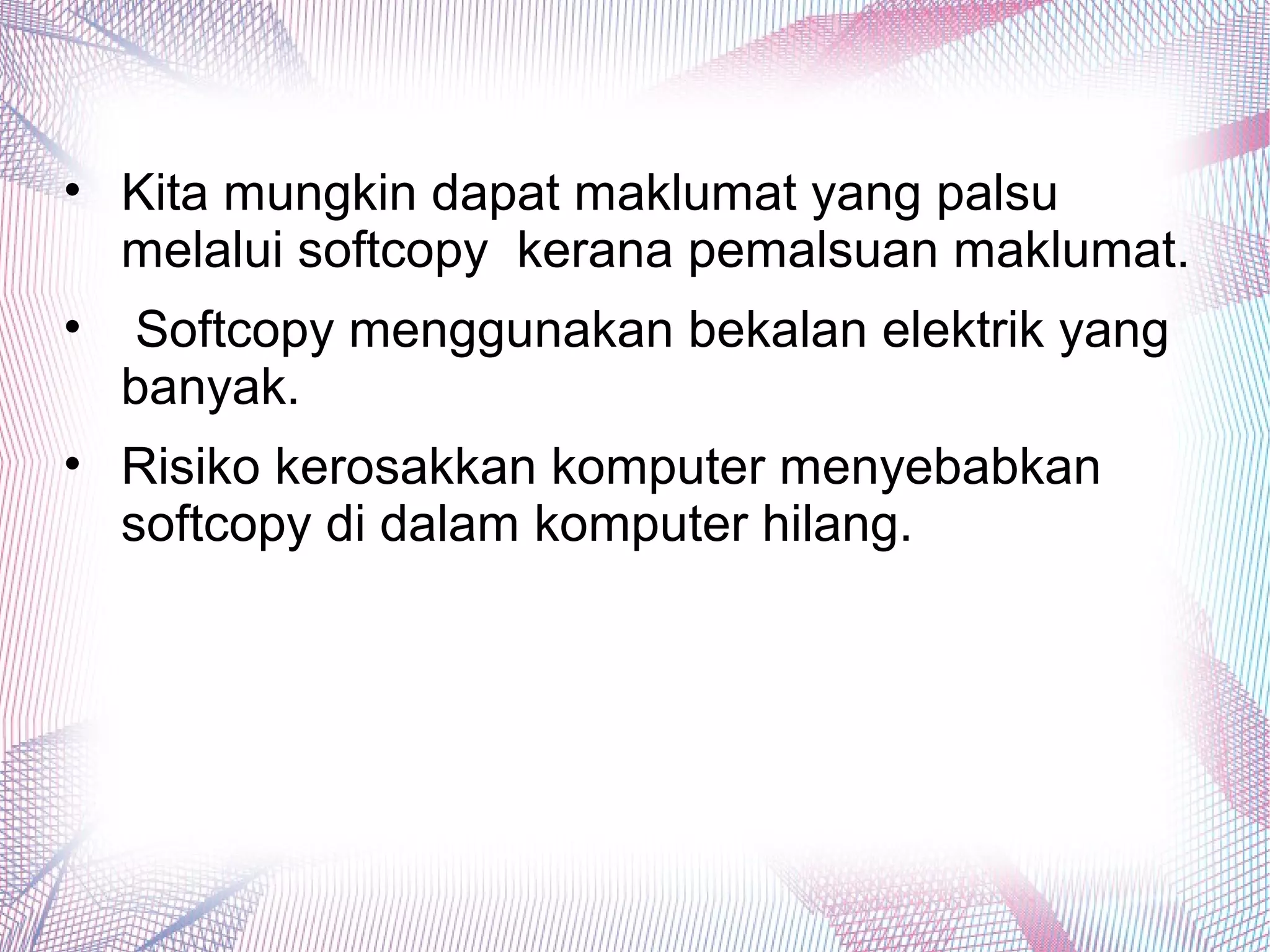 • Kita mungkin dapat maklumat yang palsu
melalui softcopy kerana pemalsuan maklumat.
• Softcopy menggunakan bekalan elektrik yang
banyak.
• Risiko kerosakkan komputer menyebabkan
softcopy di dalam komputer hilang.
 