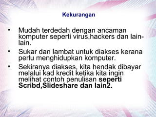 Kekurangan
• Mudah terdedah dengan ancaman
komputer seperti virus,hackers dan lain-
lain.
• Sukar dan lambat untuk diakses kerana
perlu menghidupkan komputer.
• Sekiranya diakses, kita hendak dibayar
melalui kad kredit ketika kita ingin
melihat contoh penulisan seperti
Scribd,Slideshare dan lain2.
 