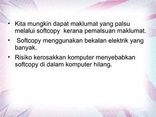 • Kita mungkin dapat maklumat yang palsu
melalui softcopy kerana pemalsuan maklumat.
• Softcopy menggunakan bekalan elektrik yang
banyak.
• Risiko kerosakkan komputer menyebabkan
softcopy di dalam komputer hilang.
 