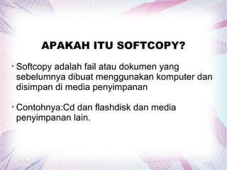 APAKAH ITU SOFTCOPY?

Softcopy adalah fail atau dokumen yang
sebelumnya dibuat menggunakan komputer dan
disimpan di media penyimpanan

Contohnya:Cd dan flashdisk dan media
penyimpanan lain.
 
