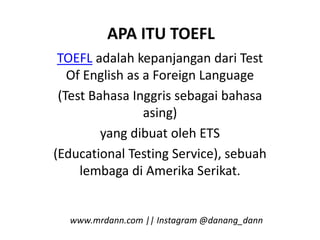 APA ITU TOEFL
TOEFL adalah kepanjangan dari Test
Of English as a Foreign Language
(Test Bahasa Inggris sebagai bahasa
asing)
yang dibuat oleh ETS
(Educational Testing Service), sebuah
lembaga di Amerika Serikat.
www.mrdann.com || Instagram @danang_dann
 