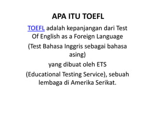 APA ITU TOEFL
TOEFL adalah kepanjangan dari Test
Of English as a Foreign Language
(Test Bahasa Inggris sebagai bahasa
asing)
yang dibuat oleh ETS
(Educational Testing Service), sebuah
lembaga di Amerika Serikat.
 