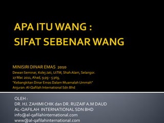 OLEH :
DR. HJ. ZAHIMI CHIK dan DR. RUZAIFA.M DAUD
AL-QAFILAH INTERNATIONAL SDN BHD
info@al-qafilahinternational.com
www@al-qafilahinternational.com
MINISIRI DINAR EMAS 2010
Dewan Seminar, Kolej Jati, UiTM, Shah Alam, Selangor.
27 Mac 2011, Ahad, 9 pg - 5 ptg,
“Kebangkitan Dinar Emas Dalam Muamalah Ummah”
Anjuran: Al-Qafilah International Sdn Bhd
 