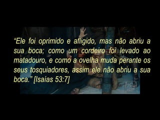 “Ele foi oprimido e afligido, mas não abriu a
sua boca; como um cordeiro foi levado ao
matadouro, e como a ovelha muda perante os
seus tosquiadores, assim ele não abriu a sua
boca.” [Isaías 53:7]
 